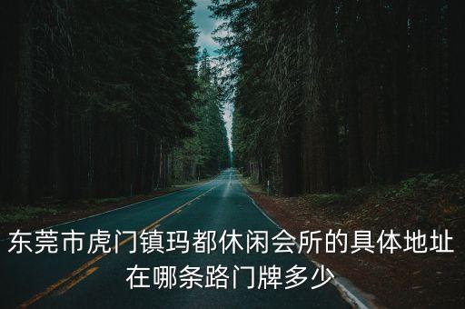 東莞市虎門鎮瑪都休閑會所的具體地址在哪條路門牌多少