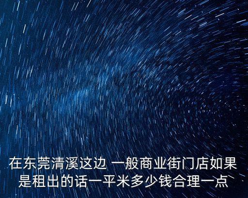 最近東莞商鋪租金，在東莞清溪這邊 一般商業街門店如果是租出的話一平米多少錢合理一點