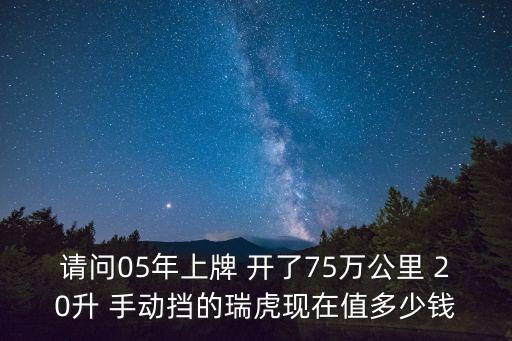 瑞虎七東莞，請問05年上牌 開了75萬公里 20升 手動擋的瑞虎現在值多少錢