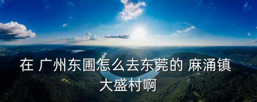 在 廣州東圃怎么去東莞的 麻涌鎮 大盛村啊