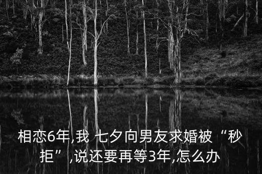 相戀6年,我 七夕向男友求婚被“秒拒”,說還要再等3年,怎么辦