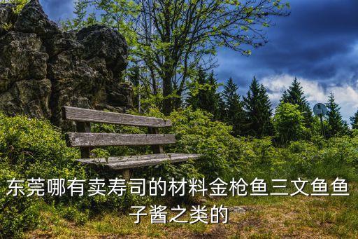 東莞大嶺壽司材料批發(fā)，東莞哪里有壽司材料批發(fā)