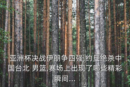  亞洲杯決戰(zhàn)伊朗爭四強(qiáng),約旦絕殺中國臺北 男籃,賽場上出現(xiàn)了哪些精彩瞬間...