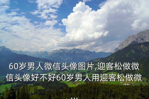 60歲男人微信頭像圖片,迎客松做微信頭像好不好60歲男人用迎客松做微...