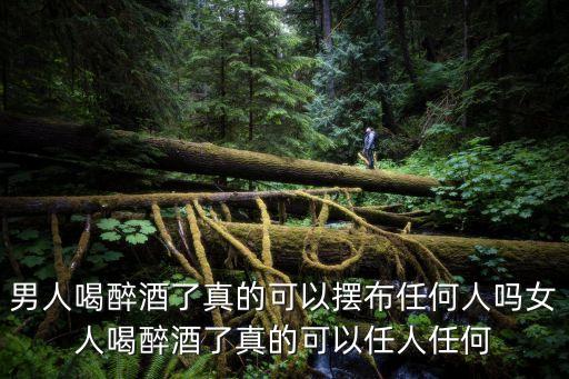 男人喝醉酒了真的可以擺布任何人嗎女人喝醉酒了真的可以任人任何