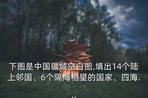 下圖是中國疆域空白圖,填出14個陸上鄰國、6個隔海相望的國家、四海...