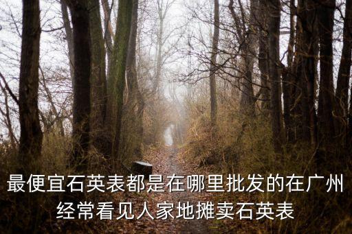 最便宜石英表都是在哪里批發的在廣州經常看見人家地攤賣石英表