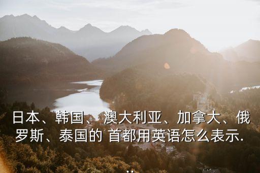日本、韓國、 澳大利亞、加拿大、俄羅斯、泰國的 首都用英語怎么表示...