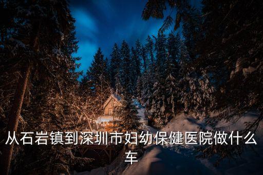 石巖到深圳兒童醫(yī)院，從石巖鎮(zhèn)到深圳市婦幼保健醫(yī)院做什么車