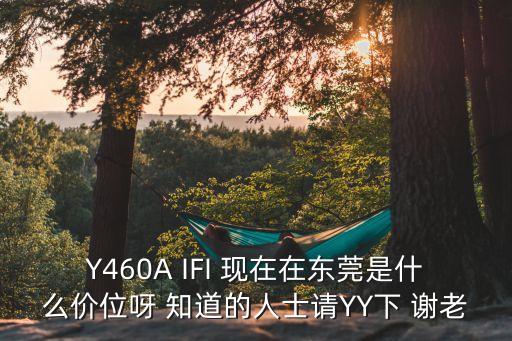 Y460A IFI 現(xiàn)在在東莞是什么價位呀 知道的人士請YY下 謝老