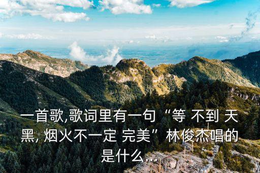 一首歌,歌詞里有一句“等 不到 天黑, 煙火不一定 完美”林俊杰唱的是什么...