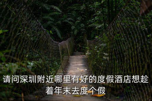 請問深圳附近哪里有好的度假酒店想趁著年末去度個假