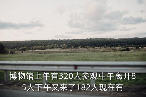 博物館上午有320人參觀中午離開85人下午又來了182人現在有