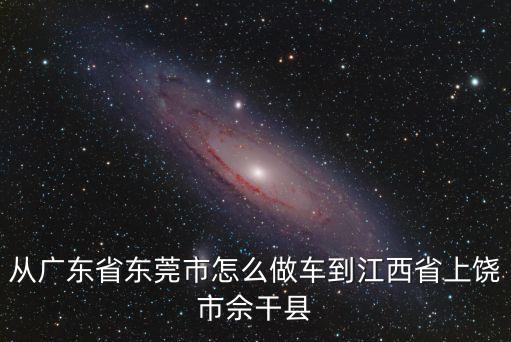 從廣東省東莞市怎么做車到江西省上饒市佘干縣