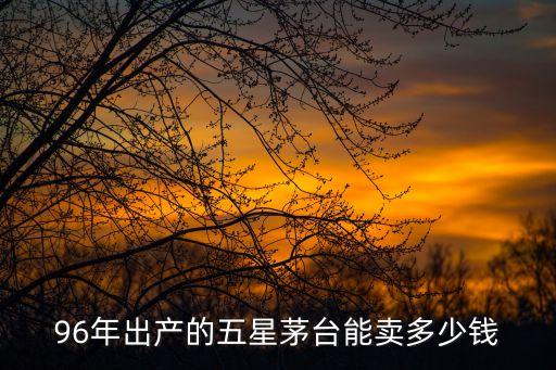96年出產的五星茅臺能賣多少錢