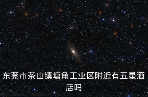 東莞市茶山鎮塘角工業區附近有五星酒店嗎