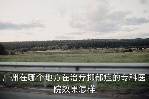 廣州在哪個地方在治療抑郁癥的專科醫院效果怎樣
