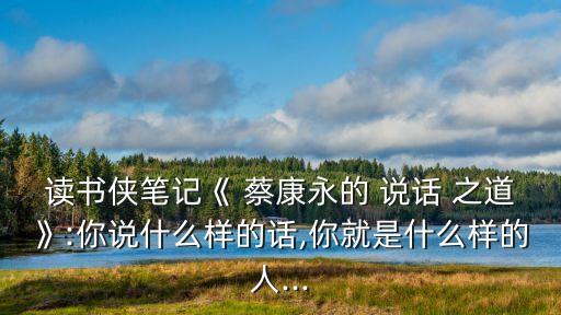 讀書俠筆記《 蔡康永的 說話 之道》:你說什么樣的話,你就是什么樣的人...