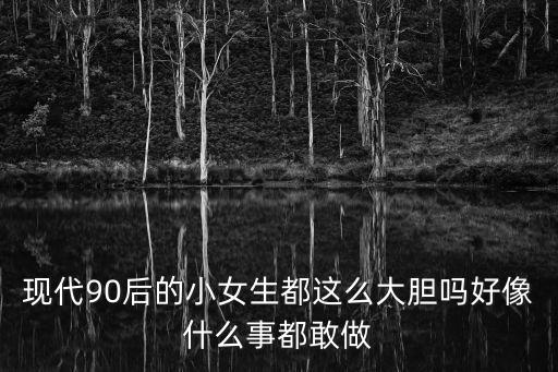 現(xiàn)代90后的小女生都這么大膽嗎好像什么事都敢做