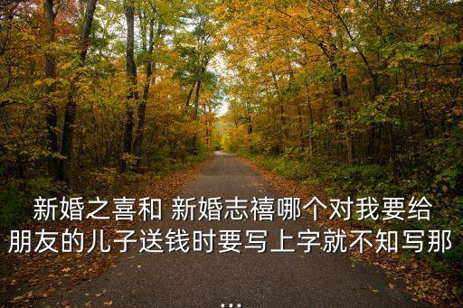  新婚之喜和 新婚志禧哪個對我要給朋友的兒子送錢時要寫上字就不知寫那...