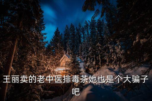 王麗賣的老中醫排毒茶她也是個大騙子吧