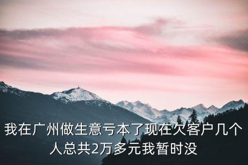 我在廣州做生意虧本了現在欠客戶幾個人總共2萬多元我暫時沒