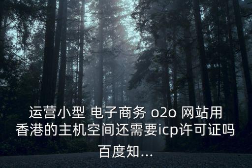 運(yùn)營小型 電子商務(wù) o2o 網(wǎng)站用香港的主機(jī)空間還需要icp許可證嗎百度知...