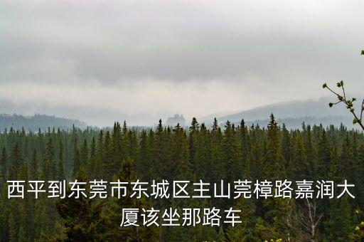 西平到東莞市東城區(qū)主山莞樟路嘉潤(rùn)大廈該坐那路車(chē)