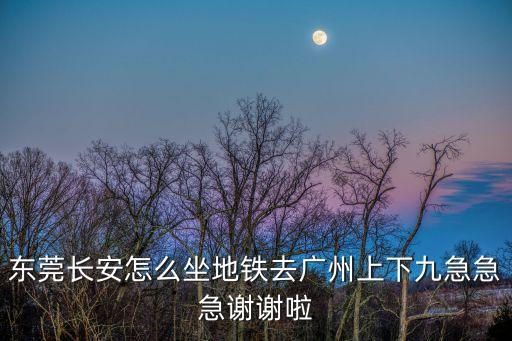 東莞長安怎么坐地鐵去廣州上下九急急急謝謝啦