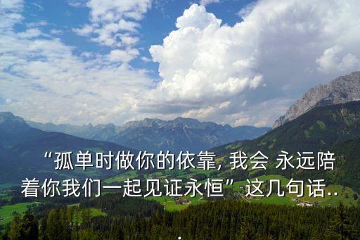 “孤單時做你的依靠, 我會 永遠陪著你我們一起見證永恒”這幾句話...