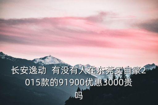 長安逸動  有沒有人在東莞買自豪2015款的91900優惠3000貴嗎