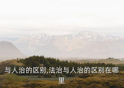 法治與人治的區別,法治與人治的區別在哪里?