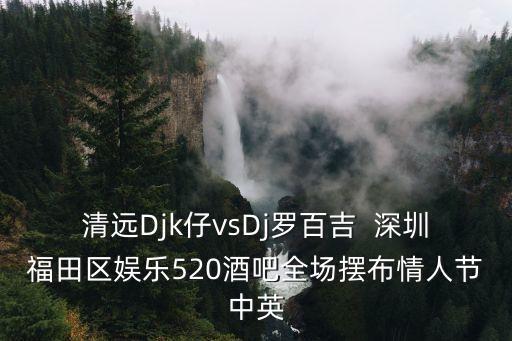 清遠Djk仔vsDj羅百吉  深圳福田區娛樂520酒吧全場擺布情人節中英