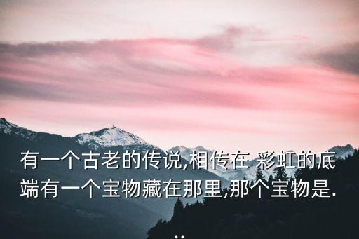 有一個古老的傳說,相傳在 彩虹的底端有一個寶物藏在那里,那個寶物是...