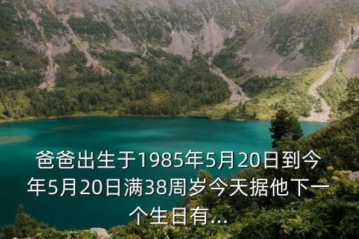 爸爸出生于1985年5月20日到今年5月20日滿38周歲今天據他下一個生日有...