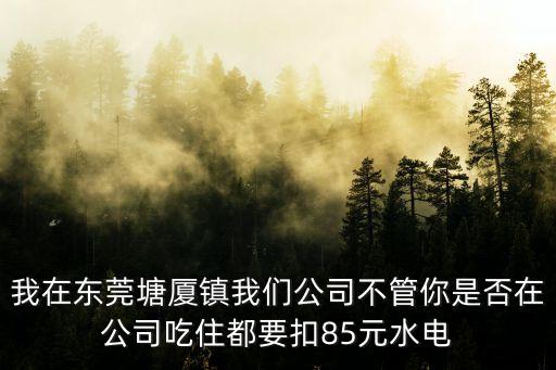 我在東莞塘廈鎮(zhèn)我們公司不管你是否在公司吃住都要扣85元水電