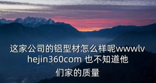 這家公司的鋁型材怎么樣呢wwwlvhejin360com 也不知道他們家的質量