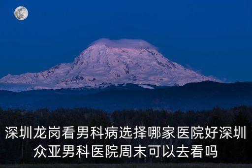 深圳龍崗看男科病選擇哪家醫院好深圳眾亞男科醫院周末可以去看嗎