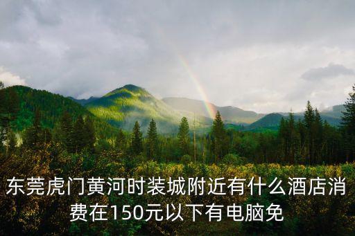 東莞民盈國貿中心附近賓館，東莞虎門黃河時裝城附近有什么酒店消費在150元以下有電腦免
