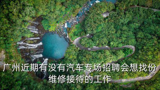 廣州近期有沒有汽車專場招聘會想找份維修接待的工作