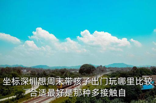 坐標深圳想周末帶孩子出門玩哪里比較合適最好是那種多接觸自