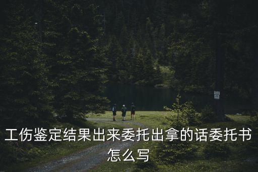 上海市勞動能力鑒定委托書，工傷鑒定結果出來委托出拿的話委托書怎么寫
