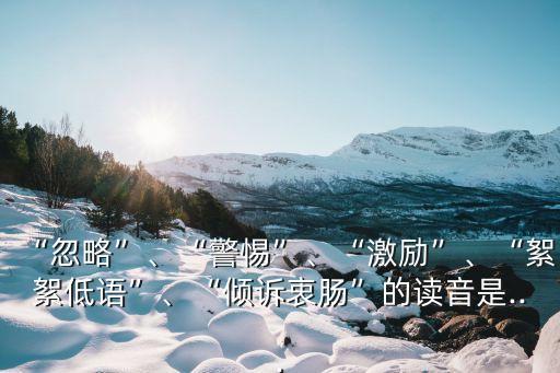 “忽略”、“警惕”、“激勵”、“絮絮低語”、“傾訴衷腸”的讀音是...