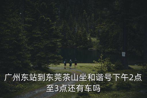 廣州東站到東莞茶山坐和諧號下午2點至3點還有車嗎