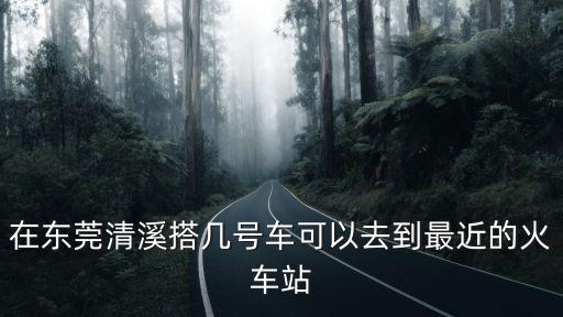 在東莞清溪搭幾號車可以去到最近的火車站