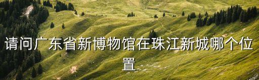 請問廣東省新博物館在珠江新城哪個位置