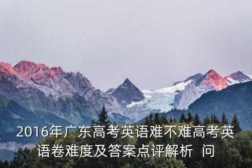 2016年廣東高考英語(yǔ)難不難高考英語(yǔ)卷難度及答案點(diǎn)評(píng)解析  問(wèn)