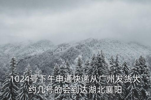 1024號下午申通快遞從廣州發貨大約幾號的會到達湖北襄陽