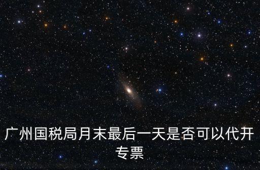 廣州國稅局月末最后一天是否可以代開專票