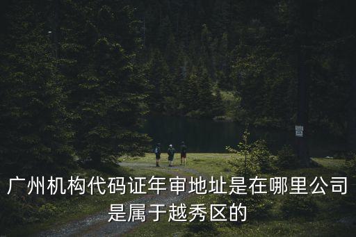 廣州機構代碼證年審地址是在哪里公司是屬于越秀區的